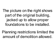 

The picture on the right shows part of the original building, jacked up to allow proper foundations to be installed.
 Planning restrictions limited the amount of demolition allowed. 
